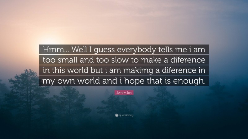 Jomny Sun Quote: “Hmm... Well I guess everybody tells me i am too small and too slow to make a diference in this world but i am makimg a diference in my own world and i hope that is enough.”