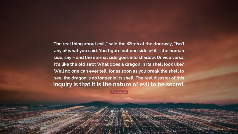 Gregory Maguire Quote: “The real thing about evil,” said the Witch at the doorway, “isn’t any of what you said. You figure out one side of it – the human side, say – and the eternal side goes into shadow. Or vice versa. It’s like the old saw: What does a dragon in its shell look like? Well no one can ever tell, for as soon as you break the shell to see, the dragon is no longer in its shell. The real disaster of this inquiry is that it is the nature of evil to be secret.”