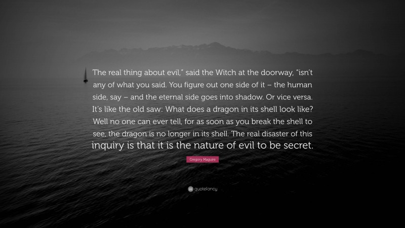 Gregory Maguire Quote: “The real thing about evil,” said the Witch at the doorway, “isn’t any of what you said. You figure out one side of it – the human side, say – and the eternal side goes into shadow. Or vice versa. It’s like the old saw: What does a dragon in its shell look like? Well no one can ever tell, for as soon as you break the shell to see, the dragon is no longer in its shell. The real disaster of this inquiry is that it is the nature of evil to be secret.”