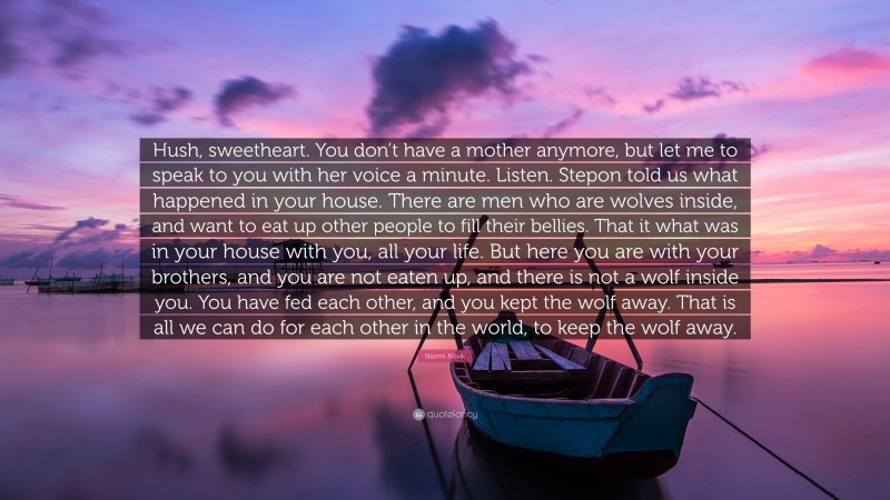 Naomi Novik Quote: “Hush, sweetheart. You don’t have a mother anymore, but let me to speak to you with her voice a minute. Listen. Stepon told us what happened in your house. There are men who are wolves inside, and want to eat up other people to fill their bellies. That it what was in your house with you, all your life. But here you are with your brothers, and you are not eaten up, and there is not a wolf inside you. You have fed each other, and you kept the wolf away. That is all we can do for each other in the world, to keep the wolf away.”