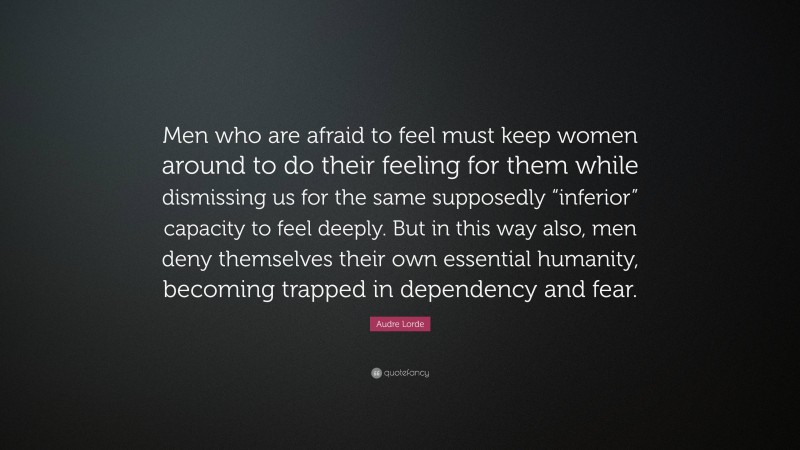 Audre Lorde Quote: “Men who are afraid to feel must keep women around to do their feeling for them while dismissing us for the same supposedly “inferior” capacity to feel deeply. But in this way also, men deny themselves their own essential humanity, becoming trapped in dependency and fear.”