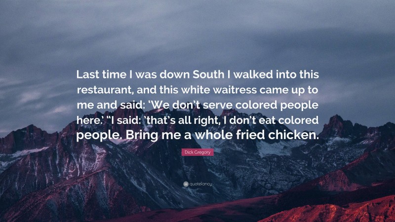 Dick Gregory Quote: “Last time I was down South I walked into this restaurant, and this white waitress came up to me and said: ‘We don’t serve colored people here.’ “I said: ’that’s all right, I don’t eat colored people. Bring me a whole fried chicken.”