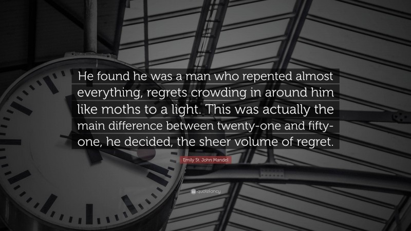 Emily St. John Mandel Quote: “He found he was a man who repented almost everything, regrets crowding in around him like moths to a light. This was actually the main difference between twenty-one and fifty-one, he decided, the sheer volume of regret.”