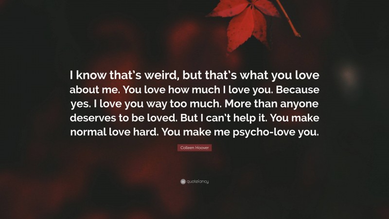 Colleen Hoover Quote: “I know that’s weird, but that’s what you love about me. You love how much I love you. Because yes. I love you way too much. More than anyone deserves to be loved. But I can’t help it. You make normal love hard. You make me psycho-love you.”