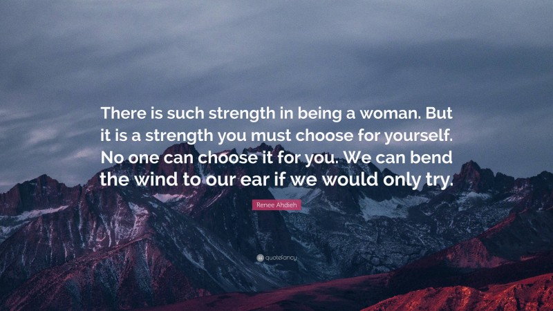 Renee Ahdieh Quote: “There is such strength in being a woman. But it is a strength you must choose for yourself. No one can choose it for you. We can bend the wind to our ear if we would only try.”