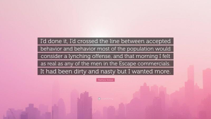 Matthew Stokoe Quote: “I’d done it, I’d crossed the line between accepted behavior and behavior most of the population would consider a lynching offense, and that morning I felt as real as any of the men in the Escape commercials. It had been dirty and nasty but I wanted more.”
