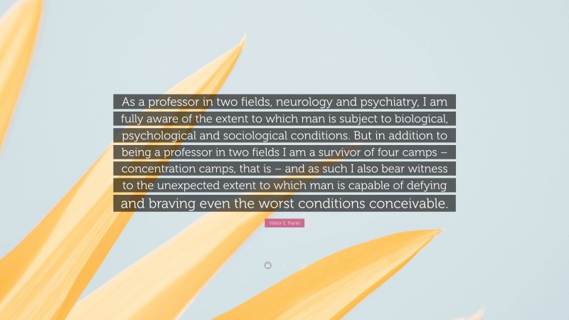 Viktor E. Frankl Quote: “As a professor in two fields, neurology and psychiatry, I am fully aware of the extent to which man is subject to biological, psychological and sociological conditions. But in addition to being a professor in two fields I am a survivor of four camps – concentration camps, that is – and as such I also bear witness to the unexpected extent to which man is capable of defying and braving even the worst conditions conceivable.”