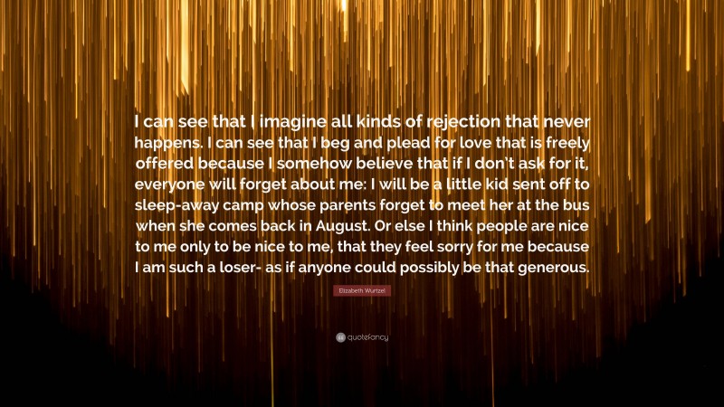 Elizabeth Wurtzel Quote: “I can see that I imagine all kinds of rejection that never happens. I can see that I beg and plead for love that is freely offered because I somehow believe that if I don’t ask for it, everyone will forget about me: I will be a little kid sent off to sleep-away camp whose parents forget to meet her at the bus when she comes back in August. Or else I think people are nice to me only to be nice to me, that they feel sorry for me because I am such a loser- as if anyone could possibly be that generous.”