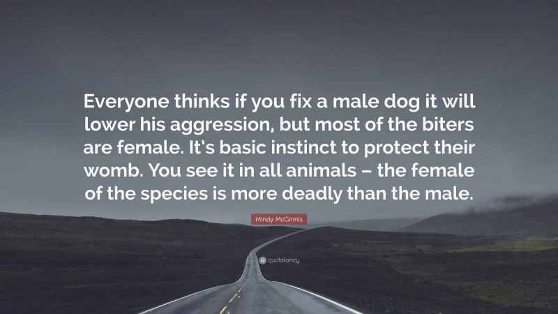 Mindy McGinnis Quote: “Everyone thinks if you fix a male dog it will lower his aggression, but most of the biters are female. It’s basic instinct to protect their womb. You see it in all animals – the female of the species is more deadly than the male.”