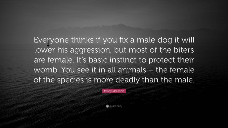 Mindy McGinnis Quote: “Everyone thinks if you fix a male dog it will lower his aggression, but most of the biters are female. It’s basic instinct to protect their womb. You see it in all animals – the female of the species is more deadly than the male.”