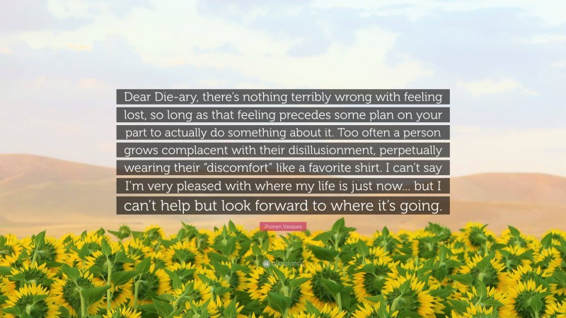 Jhonen Vasquez Quote: “Dear Die-ary, there’s nothing terribly wrong with feeling lost, so long as that feeling precedes some plan on your part to actually do something about it. Too often a person grows complacent with their disillusionment, perpetually wearing their “discomfort” like a favorite shirt. I can’t say I’m very pleased with where my life is just now... but I can’t help but look forward to where it’s going.”