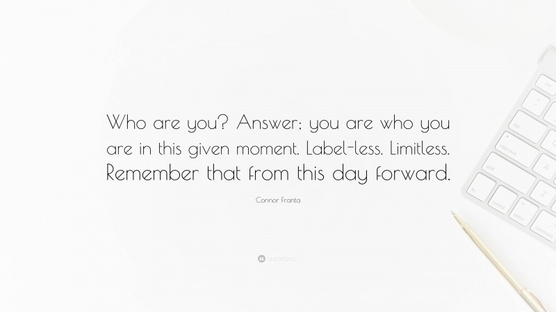 Connor Franta Quote: “Who are you? Answer; you are who you are in this given moment. Label-less. Limitless. Remember that from this day forward.”