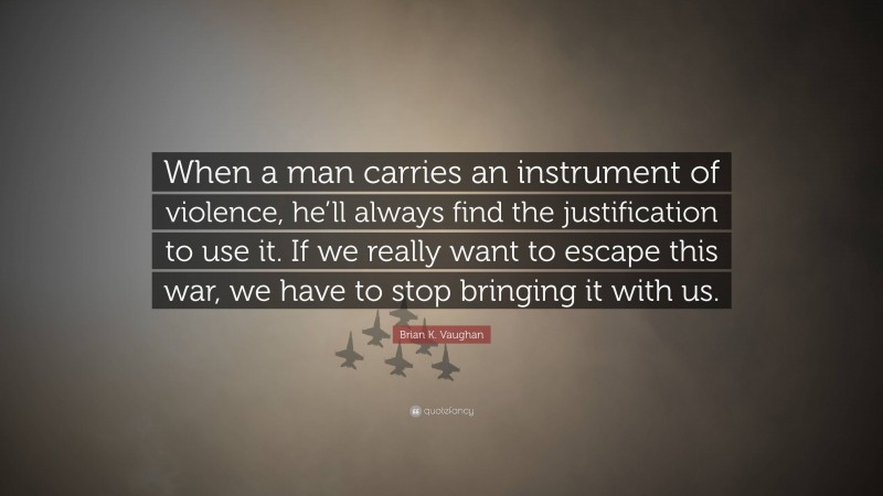 Brian K. Vaughan Quote: “When a man carries an instrument of violence, he’ll always find the justification to use it. If we really want to escape this war, we have to stop bringing it with us.”