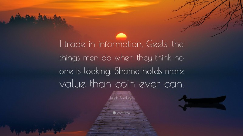 Leigh Bardugo Quote: “I trade in information, Geels, the things men do when they think no one is looking. Shame holds more value than coin ever can.”