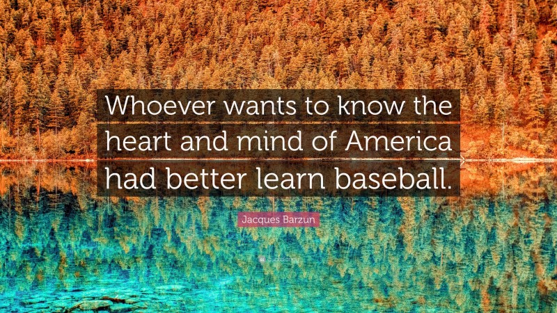 Jacques Barzun Quote: “Whoever wants to know the heart and mind of America had better learn baseball.”