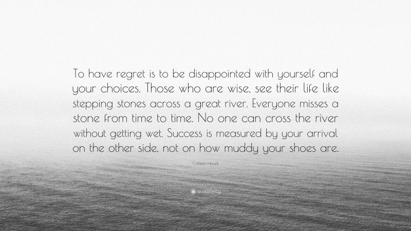 Colleen Houck Quote: “To have regret is to be disappointed with yourself and your choices. Those who are wise, see their life like stepping stones across a great river. Everyone misses a stone from time to time. No one can cross the river without getting wet. Success is measured by your arrival on the other side, not on how muddy your shoes are.”