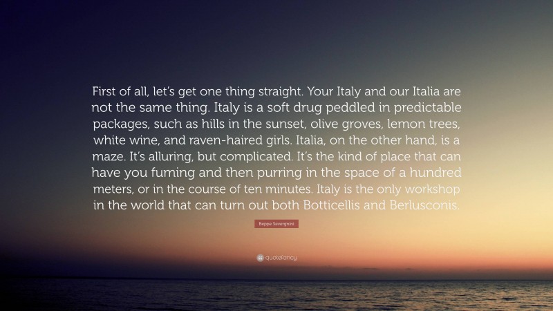 Beppe Severgnini Quote: “First of all, let’s get one thing straight. Your Italy and our Italia are not the same thing. Italy is a soft drug peddled in predictable packages, such as hills in the sunset, olive groves, lemon trees, white wine, and raven-haired girls. Italia, on the other hand, is a maze. It’s alluring, but complicated. It’s the kind of place that can have you fuming and then purring in the space of a hundred meters, or in the course of ten minutes. Italy is the only workshop in the world that can turn out both Botticellis and Berlusconis.”