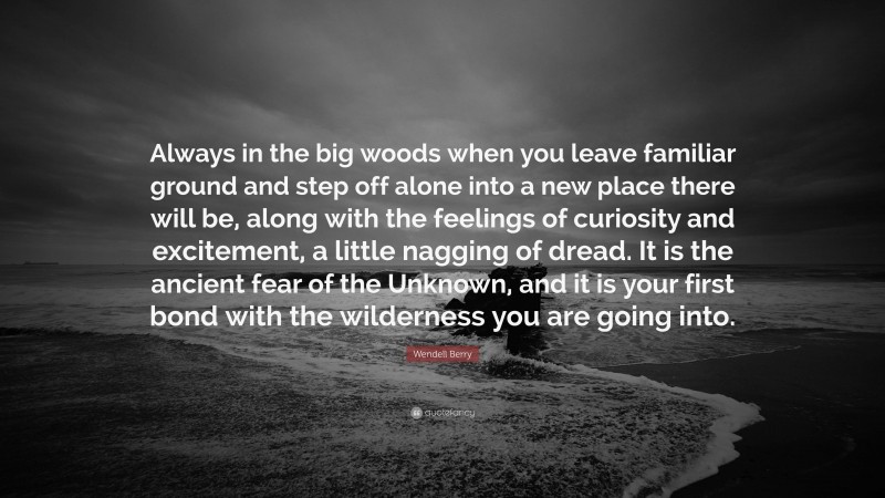 Wendell Berry Quote: “Always in the big woods when you leave familiar ground and step off alone into a new place there will be, along with the feelings of curiosity and excitement, a little nagging of dread. It is the ancient fear of the Unknown, and it is your first bond with the wilderness you are going into.”