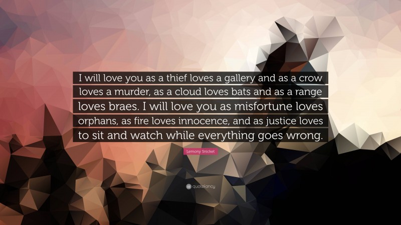 Lemony Snicket Quote: “I will love you as a thief loves a gallery and as a crow loves a murder, as a cloud loves bats and as a range loves braes. I will love you as misfortune loves orphans, as fire loves innocence, and as justice loves to sit and watch while everything goes wrong.”