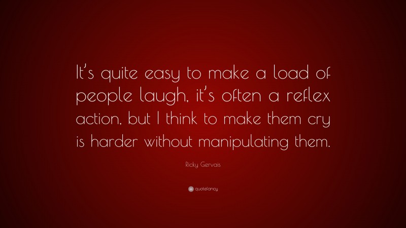Ricky Gervais Quote: “It’s quite easy to make a load of people laugh, it’s often a reflex action, but I think to make them cry is harder without manipulating them.”