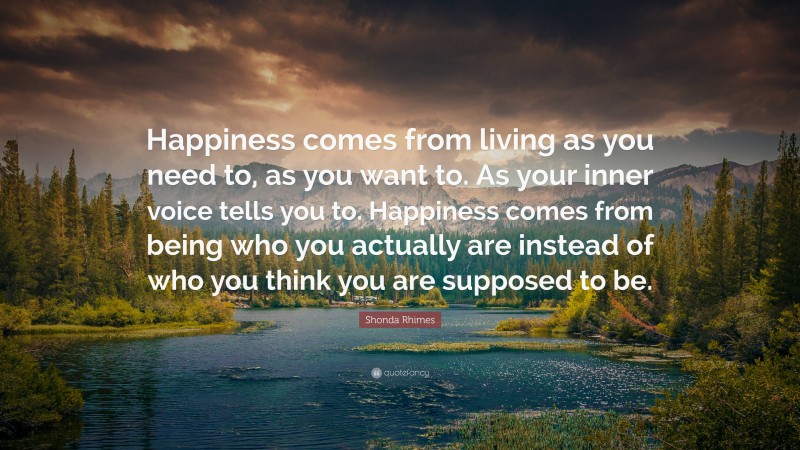 Shonda Rhimes Quote: “Happiness comes from living as you need to, as you want to. As your inner voice tells you to. Happiness comes from being who you actually are instead of who you think you are supposed to be.”