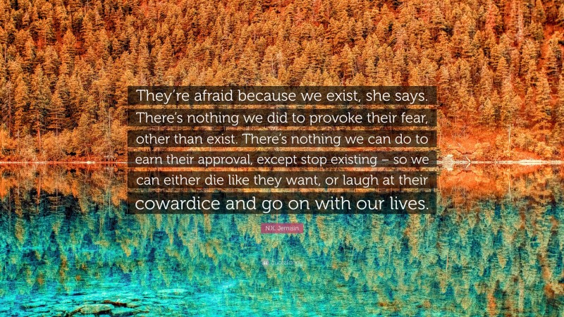 N.K. Jemisin Quote: “They’re afraid because we exist, she says. There’s nothing we did to provoke their fear, other than exist. There’s nothing we can do to earn their approval, except stop existing – so we can either die like they want, or laugh at their cowardice and go on with our lives.”