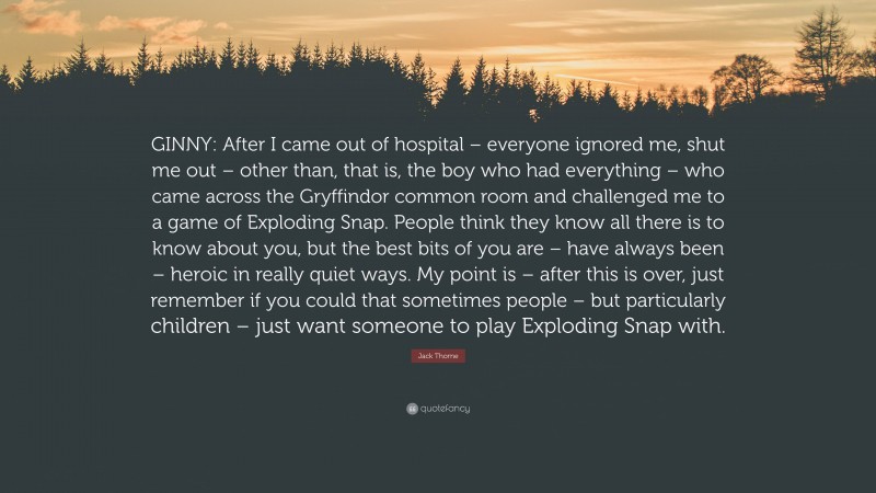 Jack Thorne Quote: “GINNY: After I came out of hospital – everyone ignored me, shut me out – other than, that is, the boy who had everything – who came across the Gryffindor common room and challenged me to a game of Exploding Snap. People think they know all there is to know about you, but the best bits of you are – have always been – heroic in really quiet ways. My point is – after this is over, just remember if you could that sometimes people – but particularly children – just want someone to play Exploding Snap with.”