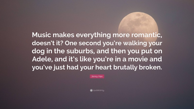 Jenny Han Quote: “Music makes everything more romantic, doesn’t it? One second you’re walking your dog in the suburbs, and then you put on Adele, and it’s like you’re in a movie and you’ve just had your heart brutally broken.”