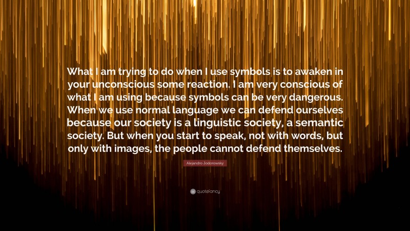 Alejandro Jodorowsky Quote: “What I am trying to do when I use symbols is to awaken in your unconscious some reaction. I am very conscious of what I am using because symbols can be very dangerous. When we use normal language we can defend ourselves because our society is a linguistic society, a semantic society. But when you start to speak, not with words, but only with images, the people cannot defend themselves.”