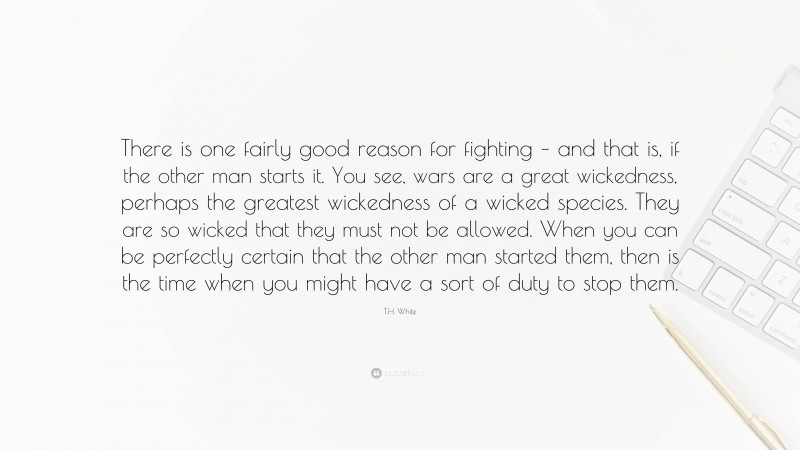 T.H. White Quote: “There is one fairly good reason for fighting – and that is, if the other man starts it. You see, wars are a great wickedness, perhaps the greatest wickedness of a wicked species. They are so wicked that they must not be allowed. When you can be perfectly certain that the other man started them, then is the time when you might have a sort of duty to stop them.”