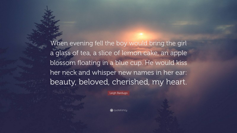 Leigh Bardugo Quote: “When evening fell the boy would bring the girl a glass of tea, a slice of lemon cake, an apple blossom floating in a blue cup. He would kiss her neck and whisper new names in her ear: beauty, beloved, cherished, my heart.”