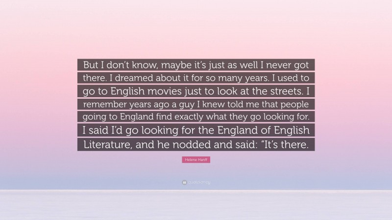 Helene Hanff Quote: “But I don’t know, maybe it’s just as well I never got there. I dreamed about it for so many years. I used to go to English movies just to look at the streets. I remember years ago a guy I knew told me that people going to England find exactly what they go looking for. I said I’d go looking for the England of English Literature, and he nodded and said: “It’s there.”