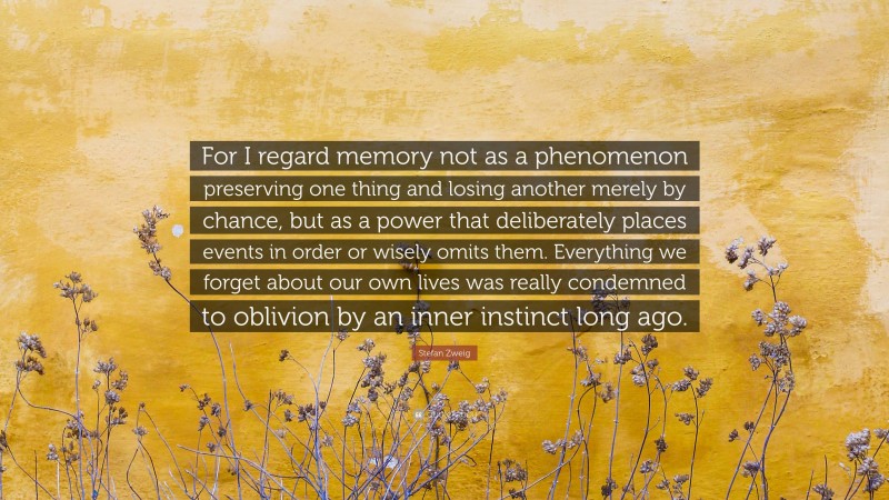 Stefan Zweig Quote: “For I regard memory not as a phenomenon preserving one thing and losing another merely by chance, but as a power that deliberately places events in order or wisely omits them. Everything we forget about our own lives was really condemned to oblivion by an inner instinct long ago.”