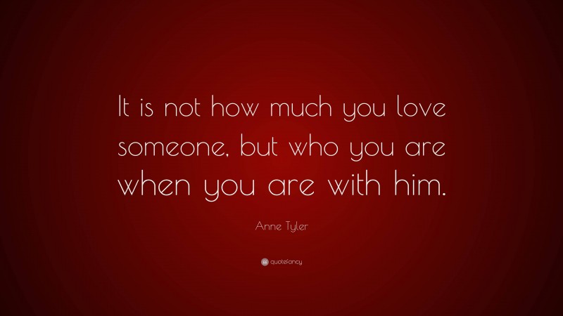 Anne Tyler Quote: “It is not how much you love someone, but who you are when you are with him.”