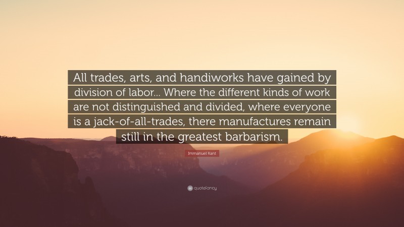 Immanuel Kant Quote: “All trades, arts, and handiworks have gained by division of labor... Where the different kinds of work are not distinguished and divided, where everyone is a jack-of-all-trades, there manufactures remain still in the greatest barbarism.”