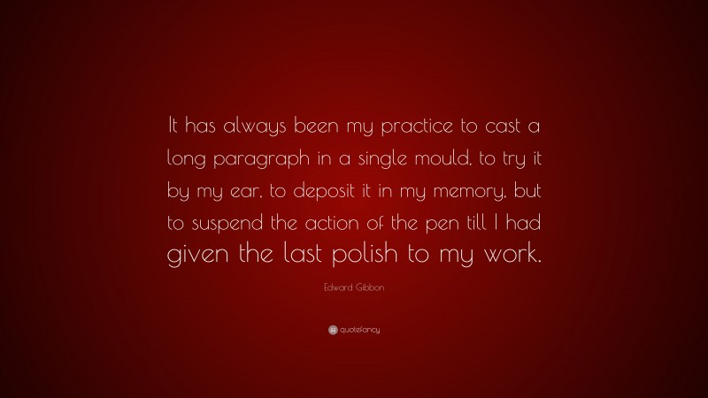 Edward Gibbon Quote: “It has always been my practice to cast a long paragraph in a single mould, to try it by my ear, to deposit it in my memory, but to suspend the action of the pen till I had given the last polish to my work.”