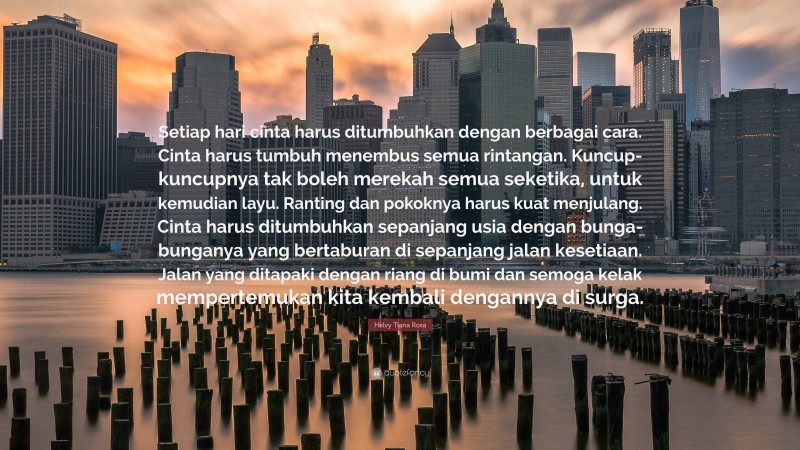 Helvy Tiana Rosa Quote: “Setiap hari cinta harus ditumbuhkan dengan berbagai cara. Cinta harus tumbuh menembus semua rintangan. Kuncup-kuncupnya tak boleh merekah semua seketika, untuk kemudian layu. Ranting dan pokoknya harus kuat menjulang. Cinta harus ditumbuhkan sepanjang usia dengan bunga-bunganya yang bertaburan di sepanjang jalan kesetiaan. Jalan yang ditapaki dengan riang di bumi dan semoga kelak mempertemukan kita kembali dengannya di surga.”