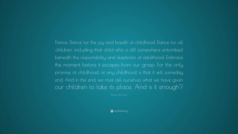 Richard Paul Evans Quote: “Dance. Dance for the joy and breath of childhood. Dance for all children, including that child who is still somewhere entombed beneath the responsibility and skepticism of adulthood. Embrace the moment before it escapes from our grasp. For the only promise of childhood, of any childhood, is that it will someday end. And in the end, we must ask ourselves what we have given our children to take its place. And is it enough?”