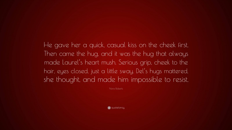 Nora Roberts Quote: “He gave her a quick, casual kiss on the cheek first. Then came the hug, and it was the hug that always made Laurel’s heart mush. Serious grip, cheek to the hair, eyes closed, just a little sway. Del’s hugs mattered, she thought, and made him impossible to resist.”