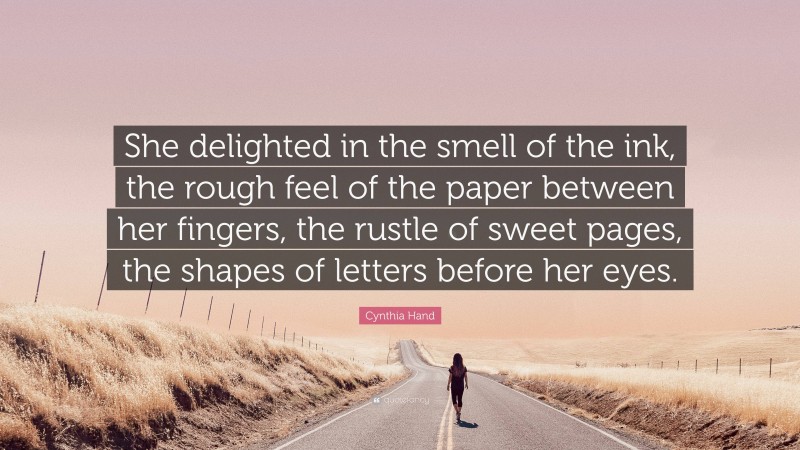 Cynthia Hand Quote: “She delighted in the smell of the ink, the rough feel of the paper between her fingers, the rustle of sweet pages, the shapes of letters before her eyes.”
