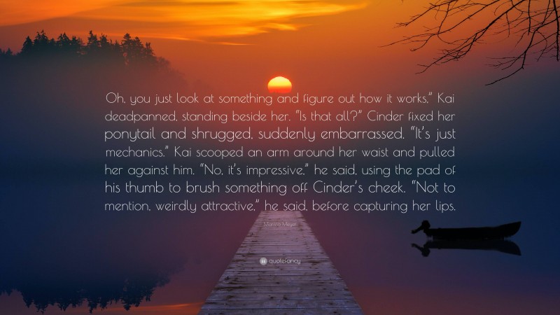 Marissa Meyer Quote: “Oh, you just look at something and figure out how it works,” Kai deadpanned, standing beside her. “Is that all?” Cinder fixed her ponytail and shrugged, suddenly embarrassed. “It’s just mechanics.” Kai scooped an arm around her waist and pulled her against him. “No, it’s impressive,” he said, using the pad of his thumb to brush something off Cinder’s cheek. “Not to mention, weirdly attractive,” he said, before capturing her lips.”