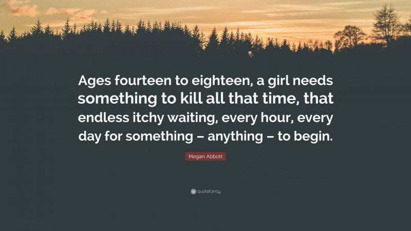 Megan Abbott Quote: “Ages fourteen to eighteen, a girl needs something to kill all that time, that endless itchy waiting, every hour, every day for something – anything – to begin.”