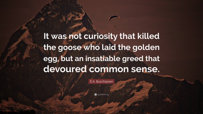 E.A. Bucchianeri Quote: “It was not curiosity that killed the goose who laid the golden egg, but an insatiable greed that devoured common sense.”
