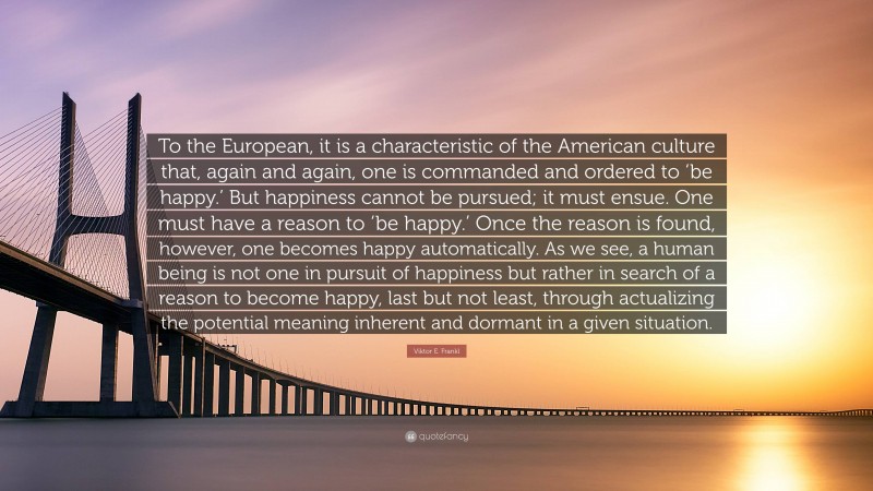 Viktor E. Frankl Quote: “To the European, it is a characteristic of the American culture that, again and again, one is commanded and ordered to ‘be happy.’ But happiness cannot be pursued; it must ensue. One must have a reason to ‘be happy.’ Once the reason is found, however, one becomes happy automatically. As we see, a human being is not one in pursuit of happiness but rather in search of a reason to become happy, last but not least, through actualizing the potential meaning inherent and dormant in a given situation.”