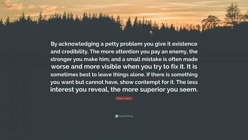 Robert Greene Quote: “By acknowledging a petty problem you give it existence and credibility. The more attention you pay an enemy, the stronger you make him; and a small mistake is often made worse and more visible when you try to fix it. It is sometimes best to leave things alone. If there is something you want but cannot have, show contempt for it. The less interest you reveal, the more superior you seem.”