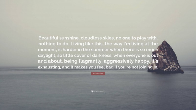 Paula Hawkins Quote: “Beautiful sunshine, cloudless skies, no one to play with, nothing to do. Living like this, the way I’m living at the moment, is harder in the summer when there is so much daylight, so little cover of darkness, when everyone is out and about, being flagrantly, aggressively happy. It’s exhausting, and it makes you feel bad if you’re not joining in.”