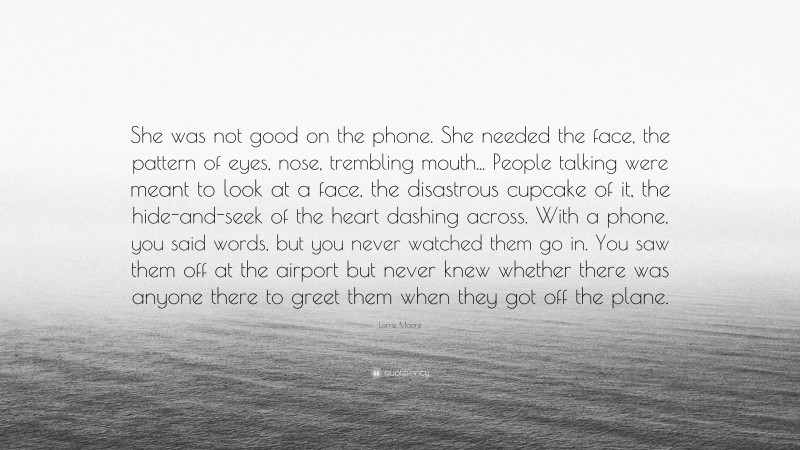 Lorrie Moore Quote: “She was not good on the phone. She needed the face, the pattern of eyes, nose, trembling mouth... People talking were meant to look at a face, the disastrous cupcake of it, the hide-and-seek of the heart dashing across. With a phone, you said words, but you never watched them go in. You saw them off at the airport but never knew whether there was anyone there to greet them when they got off the plane.”