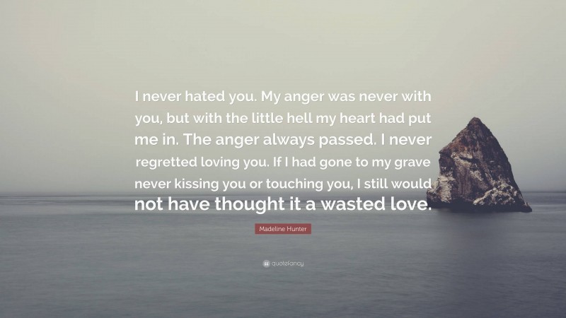 Madeline Hunter Quote: “I never hated you. My anger was never with you, but with the little hell my heart had put me in. The anger always passed. I never regretted loving you. If I had gone to my grave never kissing you or touching you, I still would not have thought it a wasted love.”