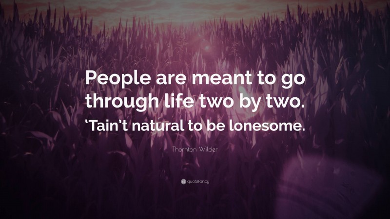 Thornton Wilder Quote: “People are meant to go through life two by two. ‘Tain’t natural to be lonesome.”