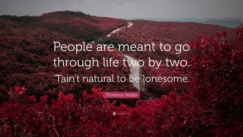 Thornton Wilder Quote: “People are meant to go through life two by two. ‘Tain’t natural to be lonesome.”